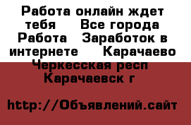 Работа онлайн ждет тебя!  - Все города Работа » Заработок в интернете   . Карачаево-Черкесская респ.,Карачаевск г.